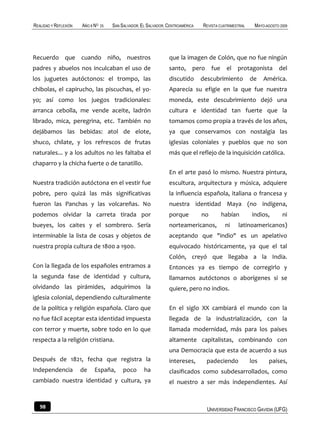 REALIDAD Y REFLEXIÓN   AÑO 8 NO   25   SAN SALVADOR, EL SALVADOR, CENTROAMÉRICA   REVISTA CUATRIMESTRAL    MAYO-AGOSTO 2009




Recuerdo que cuando niño, nuestros                                que la imagen de Colón, que no fue ningún
padres y abuelos nos inculcaban el uso de                         santo, pero fue            el protagonista          del
los juguetes autóctonos: el trompo, las                           discutido       descubrimiento          de    América.
chibolas, el capirucho, las piscuchas, el yo-                     Aparecía su efigie en la que fue nuestra
yo; así como los juegos tradicionales:                            moneda, este descubrimiento dejó una
arranca cebolla, me vende aceite, ladrón                          cultura e identidad tan fuerte que la
librado, mica, peregrina, etc. También no                         tomamos como propia a través de los años,
dejábamos las bebidas: atol de elote,                             ya que conservamos con nostalgia las
shuco, chilate, y los refrescos de frutas                         iglesias coloniales y pueblos que no son
naturales... y a los adultos no les faltaba el                    más que el reflejo de la inquisición católica.
chaparro y la chicha fuerte o de tanatillo.
                                                                  En el arte pasó lo mismo. Nuestra pintura,
Nuestra tradición autóctona en el vestir fue                      escultura, arquitectura y música, adquiere
pobre, pero quizá las más significativas                          la influencia española, italiana o francesa y
fueron las Panchas y las volcareñas. No                           nuestra identidad Maya (no indígena,
podemos olvidar la carreta tirada por                             porque          no       habían         indios,       ni
bueyes, los caites y el sombrero. Sería                           norteamericanos,           ni    latinoamericanos)
interminable la lista de cosas y objetos de                       aceptando que "indio" es un apelativo
nuestra propia cultura de 1800 a 1900.                            equivocado históricamente, ya que el tal
                                                                  Colón, creyó que llegaba a la India.
Con la llegada de los españoles entramos a                        Entonces ya es tiempo de corregirlo y
la segunda fase de identidad y cultura,                           llamarnos autóctonos o aborígenes si se
olvidando las pirámides, adquirimos la                            quiere, pero no indios.
iglesia colonial, dependiendo culturalmente
de la política y religión española. Claro que                     En el siglo XX cambiará el mundo con la
no fue fácil aceptar esta identidad impuesta                      llegada de la industrialización, con la
con terror y muerte, sobre todo en lo que                         llamada modernidad, más para los países
respecta a la religión cristiana.                                 altamente capitalistas, combinando con
                                                                  una Democracia que esta de acuerdo a sus
Después de 1821, fecha que registra la                            intereses,        padeciendo            los    países,
Independencia          de    España,        poco      ha          clasificados como subdesarrollados, como
cambiado nuestra identidad y cultura, ya                          el nuestro a ser más independientes. Así


   98                                                                               UNIVERSIDAD FRANCISCO GAVIDIA (UFG)
 