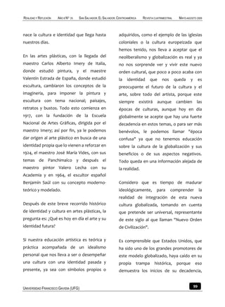 REALIDAD Y REFLEXIÓN   AÑO 8 NO   25   SAN SALVADOR, EL SALVADOR, CENTROAMÉRICA     REVISTA CUATRIMESTRAL     MAYO-AGOSTO 2009



nace la cultura e identidad que llega hasta                       adquiridos, como el ejemplo de las iglesias
nuestros días.                                                    coloniales o la cultura europeizada que
                                                                  hemos tenido, nos lleva a aceptar que el
En las artes plásticas, con la llegada del                        neoliberalismo y globalización es real y ya
maestro Carlos Alberto Imery de Italia,                           no nos sorprende ver y vivir este nuevo
donde estudió pintura, y el maestre                               orden cultural, que poco a poco acaba con
Valentín Estrada de España, donde estudió                         la    identidad        que     nos        queda     y        es
escultura, cambiaron los conceptos de la                          preocupante el futuro de la cultura y el
imaginería, para imponer la pintura y                             arte, sobre todo del artista, porque este
escultura con tema nacional; paisajes,                            siempre         existirá     aunque       cambien        las
retratos y bustos. Todo esto comienza en                          épocas de culturas, aunque hoy en día
1917, con la fundación de la Escuela                              globalmente se acepte que hay una fuerte
Nacional de Artes Gráficas, dirigida por el                       decadencia en estos temas, o para ser más
maestro Imery; así por fin, ya le podemos                         benévolos, le podemos llamar "época
dar origen al arte plástico en busca de una                       confusa" ya que no tenemos educación
identidad propia que lo vienen a reforzar en                      sobre la cultura de la globalización y sus
1924, el maestro José María Vides, con sus                        beneficios o de sus aspectos negativos.
temas de Panchimalco y después el                                 Todo queda en una información alejada de
maestro pintor Valero Lecha con su                                la realidad.
Academia y en 1964, el escultor español
Benjamín Saúl con su concepto moderno-                            Considero que es tiempo de madurar
teórico y modelado.                                               ideológicamente,            para     comprender              la
                                                                  realidad de integración de esta nueva
Después de este breve recorrido histórico                         cultura globalizada, tomando en cuenta
de identidad y cultura en artes plásticas, la                     que pretende ser universal, representante
pregunta es: ¿Qué es hoy en día el arte y su                      de este siglo al que llaman "Nuevo Orden
identidad futura?                                                 de Civilización".

Si nuestra educación artística es teórica y                       Es comprensible que Estados Unidos, que
práctica acompañada de un idealismo                               ha sido uno de los grandes promotores de
personal que nos lleva a ser o desempeñar                         este modelo globalizado, haya caído en su
una cultura con una identidad pasada y                            propia      trampa         histórica,      porque       eso
presente, ya sea con símbolos propios o                           demuestra los inicios de su decadencia,


UNIVERSIDAD FRANCISCO GAVIDIA (UFG)                                                                                       99
 
