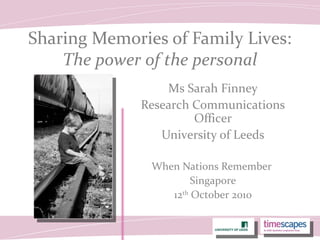 Sharing Memories of Family Lives:
The power of the personal
Ms Sarah Finney
Research Communications
Officer
University of Leeds
When Nations Remember
Singapore
12th
October 2010
 