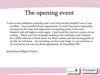 The opening event
‘’I went to the exhibition yesterday and I can't tell you how thrilled I was. It was
excellent. You exceeded all my expectations. Lis and I have been inspired by
the piece by the chap with depression (recognising some of the same
history!) and will begin to write again. I just loved the word art version of our
writing…. There were lots of people looking at the exhibition and I chatted
for a while with one of them about my Mam's photo and that turning point in
my life. So well done … for enriching our lives and I hope we can continue to
be involved in any way you think appropriate. In friendship, Phil.’’
[email from Phillipa O’Hare].
 