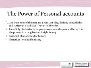 The Power of Personal accounts
‘’ ….the memories of the past are a constant play, flashing beneath this
still surface in a still lake’’ (Rosen in Sheridan)
o Incredibly distinctive in its power to capture the past and bring it to
the present in a tangible and insightful way
o Snapshot of a society’s life history
o Narratives –oral & life history
 