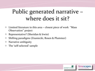 Public generated narrative –
where does it sit?
o Limited literature in this area – closest piece of work ‘’Mass
Observation’’ project
o Representative? (Sheridan & Irwin)
o Shifting paradigms (Znaniecki, Rosen & Plummer)
o Narrative ambiguity
o The ‘self-selected’ sample
 