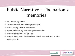 Public Narrative – The nation’s
memories
o No power dynamics
o Sense of freedom and empowerment
o Researching the un-researched
o Supplemented by research-generated data
o Stories represent ‘the public’
o Public narrative – sits between action research and public
engagement
 