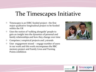 The Timescapes Initiative
o Timescapes is an ESRC funded project : the first
major qualitative longitudinal project to be funded
within the UK
o Uses the notion of ‘walking alongside’ people to
gain an insight into the dynamics of personal and
family relationships and how they change over time
o Comprises 7 empirical projects and 3 strands
o User engagement strand - engage number of users
in our work and this work encompasses the BBC
memory project and Family Lives and Turning
Points exhibition
 