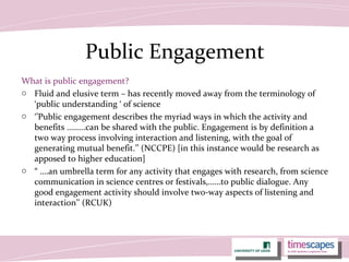 Public Engagement
What is public engagement?
o Fluid and elusive term – has recently moved away from the terminology of
‘public understanding ‘ of science
o ‘’Public engagement describes the myriad ways in which the activity and
benefits ………can be shared with the public. Engagement is by definition a
two way process involving interaction and listening, with the goal of
generating mutual benefit.’’ (NCCPE) [in this instance would be research as
apposed to higher education]
o “ ….an umbrella term for any activity that engages with research, from science
communication in science centres or festivals,……to public dialogue. Any
good engagement activity should involve two-way aspects of listening and
interaction’’ (RCUK)
 