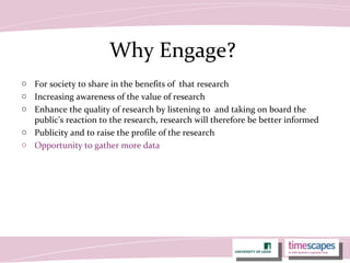 Why Engage?
o For society to share in the benefits of that research
o Increasing awareness of the value of research
o Enhance the quality of research by listening to and taking on board the
public’s reaction to the research, research will therefore be better informed
o Publicity and to raise the profile of the research
o Opportunity to gather more data
 
