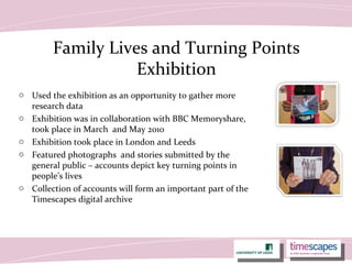 Family Lives and Turning Points
Exhibition
o Used the exhibition as an opportunity to gather more
research data
o Exhibition was in collaboration with BBC Memoryshare,
took place in March and May 2010
o Exhibition took place in London and Leeds
o Featured photographs and stories submitted by the
general public – accounts depict key turning points in
people’s lives
o Collection of accounts will form an important part of the
Timescapes digital archive
 