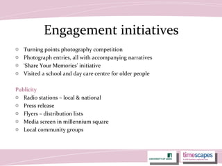 Engagement initiatives
o Turning points photography competition
o Photograph entries, all with accompanying narratives
o ‘Share Your Memories’ initiative
o Visited a school and day care centre for older people
Publicity
o Radio stations – local & national
o Press release
o Flyers – distribution lists
o Media screen in millennium square
o Local community groups
 