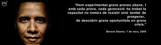“ Hem experimentat grans proves abans. I amb cada prova, cada generació ha trobat la capacitat no només de resistir sinó també de prosperar,  de descobrir grans oportunitats en grans crisis.” Barack Obama, 7 de març 2009 