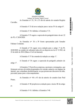 Gabinete do Senador Angelo Coronel
Praça dos Três Poderes | Senado Federal | Anexo 2 | Ala Senador Afonso Arinos | Gabinete 03 | CEP: 70165-900 | Brasília-DF
As Emendas nos 33, 34 e 35 são de autoria do senador Rogério
Carvalho.
A Emenda nº 33 dá nova redação para o inciso IV do artigo 6º.
A Emenda nº 34 é idêntica à Emenda nº 33.
A Emenda nº 35 sugere a supressão do parágrafo único do art. 22
do PL nº 2630/2020.
As Emendas nos 36 a 39 foram apresentadas pelo Senador
Fabiano Contarato.
A Emenda nº 36 sugere nova redação para o artigo 1º do PL
2630/2020 no sentido de submeter toda a lei ao disposto na Lei nº 12.965, de
23 de abril de 2014 (Marco Civil da Internet).
A Emenda nº 37 faz emenda de redação ao artigo 1º.
A Emenda nº 38 sugere a supressão do parágrafo primeiro do
artigo 1º.
A Emenda nº 39 proíbeas empresas, nacionais e estrangeiras, que
forneçam serviços de mídia programática de veicular anúncios em páginas da
internet que contenham desinformação ou que promovam discursos de ódio,
prevendo penas para o descumprimento.
As Emendas nos 40 a 43 são de autoria do senador Jean Paul
Prates.
A Emenda nº 40 propõenova redação para o inciso III do artigo
6º.
A Emenda nº 41 é idêntica à Emenda nº 40.
SF/20569.69690-469ddcab84d9f2740af364858cef7ed4fe12cfe6a9Página:10/6024/06/202017:36:01
 