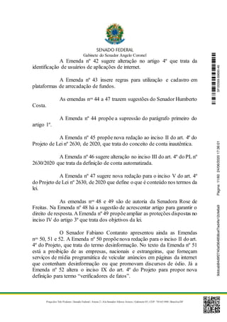 Gabinete do Senador Angelo Coronel
Praça dos Três Poderes | Senado Federal | Anexo 2 | Ala Senador Afonso Arinos | Gabinete 03 | CEP: 70165-900 | Brasília-DF
A Emenda nº 42 sugere alteração no artigo 4º que trata da
identificação de usuários de aplicações de internet.
A Emenda nº 43 insere regras para utilização e cadastro em
plataformas de arrecadação de fundos.
As emendas nos 44 a 47 trazem sugestões do Senador Humberto
Costa.
A Emenda nº 44 propõe a supressão do parágrafo primeiro do
artigo 1º.
A Emenda nº 45 propõe nova redação ao inciso II do art. 4º do
Projeto de Lei nº 2630, de 2020, que trata do conceito de conta inautêntica.
A Emenda nº 46 sugere alteração no inciso III do art. 4º do PL nº
2630/2020 que trata da definição de conta automatizada.
A Emenda nº 47 sugere nova redação para o inciso V do art. 4º
do Projeto de Lei nº 2630, de 2020 que define o que é conteúdo nos termos da
lei.
As emendas nos 48 e 49 são de autoria da Senadora Rose de
Freitas. Na Emenda nº 48 há a sugestão de acrescentar artigo para garantir o
direito de resposta. A Emenda nº 49 propõeampliar as proteções dispostas no
inciso IV do artigo 3º que trata dos objetivos da lei.
O Senador Fabiano Contarato apresentou ainda as Emendas
nos 50, 51 e 52. A Emenda nº 50 propõenova redação para o inciso II do art.
4º do Projeto, que trata do termo desinformação. No texto da Emenda nº 51
está a proibição de as empresas, nacionais e estrangeiras, que forneçam
serviços de mídia programática de veicular anúncios em páginas da internet
que contenham desinformação ou que promovam discursos de ódio. Já a
Emenda nº 52 altera o inciso IX do art. 4º do Projeto para propor nova
definição para termo “verificadores de fatos”.
SF/20569.69690-469ddcab84d9f2740af364858cef7ed4fe12cfe6a9Página:11/6024/06/202017:36:01
 