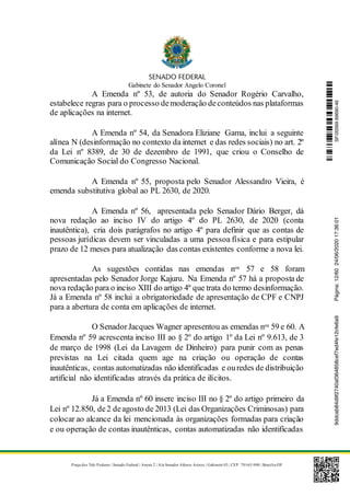 Gabinete do Senador Angelo Coronel
Praça dos Três Poderes | Senado Federal | Anexo 2 | Ala Senador Afonso Arinos | Gabinete 03 | CEP: 70165-900 | Brasília-DF
A Emenda nº 53, de autoria do Senador Rogério Carvalho,
estabelece regras para o processo demoderação deconteúdos nas plataformas
de aplicações na internet.
A Emenda nº 54, da Senadora Eliziane Gama, inclui a seguinte
alínea N (desinformação no contexto da internet e das redes sociais) no art. 2º
da Lei nº 8389, de 30 de dezembro de 1991, que criou o Conselho de
Comunicação Social do Congresso Nacional.
A Emenda nº 55, proposta pelo Senador Alessandro Vieira, é
emenda substitutiva global ao PL 2630, de 2020.
A Emenda nº 56, apresentada pelo Senador Dário Berger, dá
nova redação ao inciso IV do artigo 4º do PL 2630, de 2020 (conta
inautêntica), cria dois parágrafos no artigo 4º para definir que as contas de
pessoas jurídicas devem ser vinculadas a uma pessoa física e para estipular
prazo de 12 meses para atualização das contas existentes conforme a nova lei.
As sugestões contidas nas emendas nos 57 e 58 foram
apresentadas pelo Senador Jorge Kajuru. Na Emenda nº 57 há a proposta de
nova redação para o inciso XIII do artigo 4º que trata do termo desinformação.
Já a Emenda nº 58 inclui a obrigatoriedade de apresentação de CPF e CNPJ
para a abertura de conta em aplicações de internet.
O SenadorJacques Wagner apresentou as emendas nos 59 e 60. A
Emenda nº 59 acrescenta inciso III ao § 2º do artigo 1º da Lei nº 9.613, de 3
de março de 1998 (Lei da Lavagem de Dinheiro) para punir com as penas
previstas na Lei citada quem age na criação ou operação de contas
inautênticas, contas automatizadas não identificadas e ouredes de distribuição
artificial não identificadas através da prática de ilícitos.
Já a Emenda nº 60 insere inciso III no § 2º do artigo primeiro da
Lei nº 12.850, de2 deagosto de 2013 (Lei das Organizações Criminosas) para
colocar ao alcance da lei mencionada às organizações formadas para criação
e ou operação de contas inautênticas, contas automatizadas não identificadas
SF/20569.69690-469ddcab84d9f2740af364858cef7ed4fe12cfe6a9Página:12/6024/06/202017:36:01
 