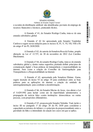 Gabinete do Senador Angelo Coronel
Praça dos Três Poderes | Senado Federal | Anexo 2 | Ala Senador Afonso Arinos | Gabinete 03 | CEP: 70165-900 | Brasília-DF
e ou redes de distribuição artificial não identificadas pormeio do emprego de
recursos financeiros e técnicos, praticando ilícitos.
A Emenda nº 61, do Senador Rodrigo Cunha, trata-se de uma
emenda substitutiva global.
A Emenda nº 62 foi apresentada pelo Senador Vanderlan
Cardoso e sugere novas redações para os incisos II, IV, V, VI, VII, VIII e IX
do artigo 4º do PL 2630/2020.
A Emenda nº 63, de autoria da Senadora Rosede Freitas, propõe
alteração na Lei nº 12.737, de 30 de novembro de 2012 (Lei Carolina
Dieckmann).
A Emenda nº 64, do senador Rodrigo Cunha, trata-se de emenda
substitutiva global e, dentre outras sugestões, pretende definir princípios da
comunicação digital e boas práticas de transparência e responsabilidade na
internet, bem como a criação do Conselho de Autorregulação para
Transparência e a Responsabilidade na Internet.
A Emenda nº 65, apresentada pela Senadora Eliziane Gama,
sugere inserção do inciso VI no artigo 10 para estabelecer entre as boas
práticas para as aplicações de internet a criação de entidade de
autorregulamentação para combater a desinformação.
A Emenda nº 66, do Senador Mecias de Jesus, visa alterar a Lei
nº 8.429/1992 para incluir como ato de improbidade administrativa a
propagação de notícia falsa contra instituições democráticas ou outras
pessoas, com propósitos difamatórios.
A Emenda nº 67, proposta pelo Senador Nelsinho Trad, inclui o
inciso III no parágrafo 1º do artigo 28 do PL 2630 para considerar a
capacidade econômica do infrator e o princípio da proporcionalidade entre a
gravidade da falta e a intensidade da sanção nos casos em que se aplica.
SF/20569.69690-469ddcab84d9f2740af364858cef7ed4fe12cfe6a9Página:13/6024/06/202017:36:01
 