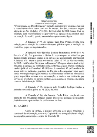 Gabinete do Senador Angelo Coronel
Praça dos Três Poderes | Senado Federal | Anexo 2 | Ala Senador Afonso Arinos | Gabinete 03 | CEP: 70165-900 | Brasília-DF
“Disseminação de Desinformação” punindo quem incorrer ou concorrer para
o cometimento deste crime com uso da internet. Por fim, a emenda sugere
alteração no Art. 19 da Lei nº 12.965, de 23 de abril de 2014 (Marco Civil da
Internet), para responsabilizar os provedores de aplicações na internet após
reclamação de usuário quanto a conteúdos supostamente ilegais.
A Emenda nº 79, do Senador Jean Paul Prates, propõe nova
redação para a atuação de contas de interesse público e para a rotulação de
conteúdos pagos ou impulsionados.
A SenadoraRosedeFreitas é autora das Emendas nos 80 a 84. Na
Emenda nº 80, fica garantido o direito de resposta para os ofendidos por
desinformação em redes sociais e em serviços de comunicação interpessoal.
A Emenda nº 81 altera as penas previstas na Lei nº 12.737, de 30 de novembro
de 2012 - Lei Carolina Dieckman. A Emenda nº 82 sugere a inserção deartigo
prevendo a remoção de conteúdos por desinformação com prazos e mediante
medida judicial. A Emenda nº 83 é idêntica à emenda nº 82. A Emenda nº 84
insere entre as definições previstas no Projeto a de campanha virtual como
sendo promoção deposições políticas oude interesses comerciais vinculada a
grupo específico, mesmo sem remuneração, e veda a sua realização por
servidores investidos em cargos públicos, considerando a prática como crime
contra a Administração Pública.
A Emenda nº 85, proposta pelo Senador Rodrigo Cunha, é
emenda substitutiva global ao PL 2630, de 2020.
A Emenda nº 86, do Senador Paulo Paim, propõe deveres
atribuído aos provedores de redes sociais em caso de conteúdo considerado
desinformativo após análise de verificadores de fato.
II – ANÁLISE
Como se verifica, o projeto apresenta dois eixos principais: o
combateà desinformação, tratado no Capítulo II, e a transparência em relação
a conteúdos patrocinados, objeto do Capítulo III.
SF/20569.69690-469ddcab84d9f2740af364858cef7ed4fe12cfe6a9Página:15/6024/06/202017:36:01
 