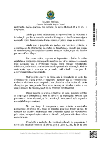 Gabinete do Senador Angelo Coronel
Praça dos Três Poderes | Senado Federal | Anexo 2 | Ala Senador Afonso Arinos | Gabinete 03 | CEP: 70165-900 | Brasília-DF
restringida, medida prevista, por exemplo, no inciso II do art. 10 e no art. 16
do projeto.
Ainda que nosso ordenamento assegure o direito de resposta e a
indenização pordanos materiais, morais e à imagem, a classificação de algum
conteúdo como desinformação traria consigo prejuízos talvez insuperáveis.
Ainda que o propósito da medida seja louvável, evitando a
disseminação de informações incorretas ou desvirtuadas, entendo que estaria
se abrindo espaço paraespéciede censura nas redes sociais, o que não é aceito
por nossa Carta Magna.
Por essas razões, segundo as impressões colhidas de várias
entidades, e conforme a preocupação manifesta porvários senadores, entendo
mais adequado que a proposição busque coibir práticas consideradas
criminosas, e não tentar criar um conceito do queseria desinformação. O risco
seria maior que o bem que se pretende, evidenciando certo grau de
desproporcionalidade da medida.
Outro ponto sensível na proposição é com relação ao sigilo das
comunicações. Nesse ponto, é necessário destacar que as comunicações
realizadas de forma aberta ao público nas chamadas redes sociais não estão
abrangidas por essa garantia. Somente as mensagens privadas, restritas a um
grupo limitado de pessoas, recebem tal proteção constitucional.
Dessa maneira, as questões relativas ao sigilo estariam restritas
às disposições estabelecidas para os serviços de mensageria privada, que
passamos a chamar de serviços de comunicação interpessoal após sugestões
das entidades que ouvimos.
No que tange à transparência com relação a conteúdos
patrocinados (Capítulo III), todas as medidas propostas tratam apenas de
fornecer aos usuários informações mais detalhadas acerca dos responsáveis
pelo patrocínio a publicações, não severificando qualquer obstáculo deordem
constitucional.
Concluída a avaliação da constitucionalidade da proposição, é
necessário observar como ela se articula com a Lei nº 12.965, de 23 de abril
SF/20569.69690-469ddcab84d9f2740af364858cef7ed4fe12cfe6a9Página:17/6024/06/202017:36:01
 