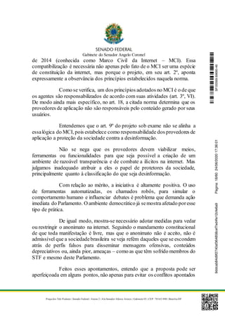 Gabinete do Senador Angelo Coronel
Praça dos Três Poderes | Senado Federal | Anexo 2 | Ala Senador Afonso Arinos | Gabinete 03 | CEP: 70165-900 | Brasília-DF
de 2014 (conhecida como Marco Civil da Internet – MCI). Essa
compatibilização é necessária não apenas pelo fato de o MCI ser uma espécie
de constituição da internet, mas porque o projeto, em seu art. 2º, aponta
expressamente a observância dos princípios estabelecidos naquela norma.
Como se verifica, um dos princípios adotados no MCI é o de que
os agentes são responsabilizados de acordo com suas atividades (art. 3º, VI).
De modo ainda mais específico, no art. 18, a citada norma determina que os
provedores de aplicação não são responsáveis pelo conteúdo gerado por seus
usuários.
Entendemos que o art. 9º do projeto sob exame não se alinha a
essalógica do MCI, pois estabelece como responsabilidade dos provedores de
aplicação a proteção da sociedade contra a desinformação.
Não se nega que os provedores devem viabilizar meios,
ferramentas ou funcionalidades para que seja possível a criação de um
ambiente de razoável transparência e de combate a ilícitos na internet. Mas
julgamos inadequado atribuir a eles o papel de protetores da sociedade,
principalmente quanto à classificação do que seja desinformação.
Com relação ao mérito, a iniciativa é altamente positiva. O uso
de ferramentas automatizadas, os chamados robôs, para simular o
comportamento humano e influenciar debates é problema que demanda ação
imediata do Parlamento. O ambiente democrático já semostra afetado poresse
tipo de prática.
De igual modo, mostra-se necessário adotar medidas para vedar
ou restringir o anonimato na internet. Seguindo o mandamento constitucional
de que toda manifestação é livre, mas que o anonimato não é aceito, não é
admissível que a sociedadebrasileira se veja refém daqueles que se escondem
atrás de perfis falsos para disseminar mensagens ofensivas, conteúdos
depreciativos ou, ainda pior, ameaças – como as que têm sofrido membros do
STF e mesmo deste Parlamento.
Feitos esses apontamentos, entendo que a proposta pode ser
aperfeiçoada em alguns pontos, não apenas para evitar os conflitos apontados
SF/20569.69690-469ddcab84d9f2740af364858cef7ed4fe12cfe6a9Página:18/6024/06/202017:36:01
 