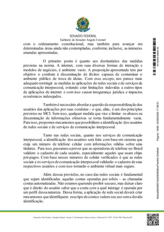 Gabinete do Senador Angelo Coronel
Praça dos Três Poderes | Senado Federal | Anexo 2 | Ala Senador Afonso Arinos | Gabinete 03 | CEP: 70165-900 | Brasília-DF
com o ordenamento constitucional, mas também para avançar em
determinadas áreas ainda não contempladas, conforme, inclusive, as inúmeras
emendas apresentadas.
O primeiro ponto é quanto aos destinatários das medidas
previstas na norma. A internet, com suas diversas formas de interação e
modelos de negócios, é ambiente vasto. A proposição apresentada tem por
objetivo o combate à disseminação de ilícitos capazes de contaminar o
ambiente público de troca de ideias. Com esse escopo, nos parece mais
adequado restringir as medidas às aplicações de redes sociais e de serviços de
comunicação interpessoal, evitando criar limitações indevidas a outros tipos
de aplicações de internet e com isso causar insegurança jurídica e impactos
econômicos indesejados.
Também é necessário abordara questão da responsabilização dos
usuários das aplicações por suas condutas – o que, aliás, é um dos princípios
previstos no MCI. Sem isso, qualquer medida que vise a limitar os abusos ou
disseminação de informações ofensivas se torna fundamentalmente vazia.
Para isso, propomos mecanismos quepossibilitem a identificação dos usuários
de redes sociais e de serviços de comunicação interpessoal.
Tanto nas redes sociais, quanto nos serviços de comunicação
interpessoal, a identificação dos usuários será feita com base em sistema que
exija um número de telefone celular com informações válidas sobre seus
titulares. Para isso, passamos aprever que as operadoras de telefone no Brasil
validem o cadastro de cada usuário, especialmente aqueles que usam chips
pré-pagos. Com base nesses números de celular verificados é que as redes
sociais e os serviços decomunicação interpessoal validarão o cadastro deseus
respectivos usuários e com isso tornarão o ambiente virtual mais seguro.
Além dessas previsões, no caso das redes sociais é fundamental
que sejam identificadas aquelas contas operadas por robôs – as chamadas
contas automatizadas. Não estamos querendo proibir seuuso, mas deixar claro
que é direito do usuário saber que a conta com a qual interage é operada por
um perfil dessanatureza. Dessa forma, a aplicação de rede social deverá criar
mecanismos queidentifiquem essetipo decontae vedem seu uso sema devida
identificação.
SF/20569.69690-469ddcab84d9f2740af364858cef7ed4fe12cfe6a9Página:19/6024/06/202017:36:01
 