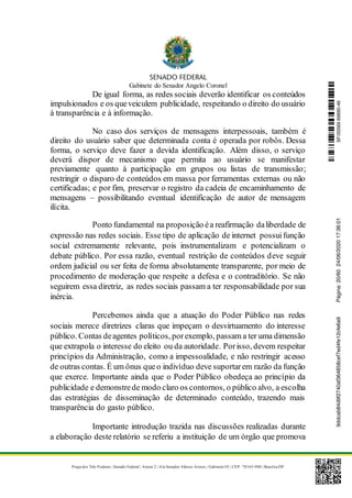 Gabinete do Senador Angelo Coronel
Praça dos Três Poderes | Senado Federal | Anexo 2 | Ala Senador Afonso Arinos | Gabinete 03 | CEP: 70165-900 | Brasília-DF
De igual forma, as redes sociais deverão identificar os conteúdos
impulsionados e os queveiculem publicidade, respeitando o direito do usuário
à transparência e à informação.
No caso dos serviços de mensagens interpessoais, também é
direito do usuário saber que determinada conta é operada por robôs. Dessa
forma, o serviço deve fazer a devida identificação. Além disso, o serviço
deverá dispor de mecanismo que permita ao usuário se manifestar
previamente quanto à participação em grupos ou listas de transmissão;
restringir o disparo de conteúdos em massa por ferramentas externas ou não
certificadas; e por fim, preservar o registro da cadeia de encaminhamento de
mensagens – possibilitando eventual identificação de autor de mensagem
ilícita.
Ponto fundamental na proposição éa reafirmação daliberdade de
expressão nas redes sociais. Esse tipo de aplicação de internet possuifunção
social extremamente relevante, pois instrumentalizam e potencializam o
debate público. Por essa razão, eventual restrição de conteúdos deve seguir
ordem judicial ou ser feita de forma absolutamente transparente, por meio de
procedimento de moderação que respeite a defesa e o contraditório. Se não
seguirem essa diretriz, as redes sociais passam a ter responsabilidade por sua
inércia.
Percebemos ainda que a atuação do Poder Público nas redes
sociais merece diretrizes claras que impeçam o desvirtuamento do interesse
público. Contas deagentes políticos, porexemplo, passam a ter uma dimensão
que extrapola o interesse do eleito ou da autoridade. Porisso, devem respeitar
princípios da Administração, como a impessoalidade, e não restringir acesso
de outras contas. É um ônus queo indivíduo deve suportarem razão da função
que exerce. Importante ainda que o Poder Público obedeça ao princípio da
publicidade e demonstrede modo claro os contornos, o público alvo, a escolha
das estratégias de disseminação de determinado conteúdo, trazendo mais
transparência do gasto público.
Importante introdução trazida nas discussões realizadas durante
a elaboração deste relatório se referiu a instituição de um órgão que promova
SF/20569.69690-469ddcab84d9f2740af364858cef7ed4fe12cfe6a9Página:20/6024/06/202017:36:01
 