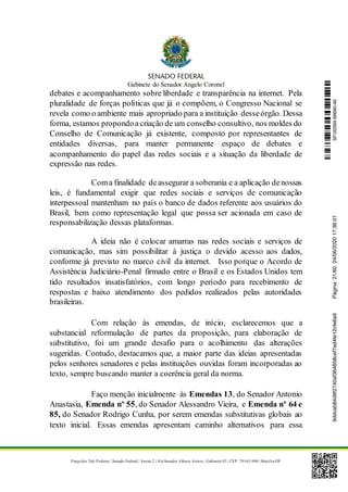 Gabinete do Senador Angelo Coronel
Praça dos Três Poderes | Senado Federal | Anexo 2 | Ala Senador Afonso Arinos | Gabinete 03 | CEP: 70165-900 | Brasília-DF
debates e acompanhamento sobre liberdade e transparência na internet. Pela
pluralidade de forças políticas que já o compõem, o Congresso Nacional se
revela como o ambiente mais apropriado para a instituição desseórgão. Dessa
forma, estamos propondoacriação de um conselho consultivo, nos moldes do
Conselho de Comunicação já existente, composto por representantes de
entidades diversas, para manter permanente espaço de debates e
acompanhamento do papel das redes sociais e a situação da liberdade de
expressão nas redes.
Coma finalidade deassegurar a soberania e a aplicação denossas
leis, é fundamental exigir que redes sociais e serviços de comunicação
interpessoal mantenham no país o banco de dados referente aos usuários do
Brasil, bem como representação legal que possa ser acionada em caso de
responsabilização dessas plataformas.
A ideia não é colocar amarras nas redes sociais e serviços de
comunicação, mas sim possibilitar à justiça o devido acesso aos dados,
conforme já previsto no marco civil da internet. Isso porque o Acordo de
Assistência Judiciário-Penal firmado entre o Brasil e os Estados Unidos tem
tido resultados insatisfatórios, com longo período para recebimento de
respostas e baixo atendimento dos pedidos realizados pelas autoridades
brasileiras.
Com relação às emendas, de início, esclarecemos que a
substancial reformulação de partes da proposição, para elaboração de
substitutivo, foi um grande desafio para o acolhimento das alterações
sugeridas. Contudo, destacamos que, a maior parte das ideias apresentadas
pelos senhores senadores e pelas instituições ouvidas foram incorporadas ao
texto, sempre buscando manter a coerência geral da norma.
Faço menção inicialmente às Emendas 13, do Senador Antonio
Anastasia, Emenda nº 55, do Senador Alessandro Vieira, e Emenda nº 64 e
85, do Senador Rodrigo Cunha, por serem emendas substitutivas globais ao
texto inicial. Essas emendas apresentam caminho alternativos para essa
SF/20569.69690-469ddcab84d9f2740af364858cef7ed4fe12cfe6a9Página:21/6024/06/202017:36:01
 