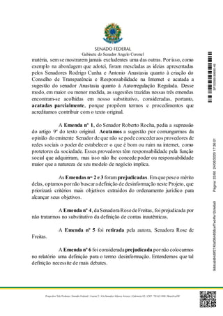 Gabinete do Senador Angelo Coronel
Praça dos Três Poderes | Senado Federal | Anexo 2 | Ala Senador Afonso Arinos | Gabinete 03 | CEP: 70165-900 | Brasília-DF
matéria, sem se mostrarem jamais excludentes uma das outras. Porisso, como
exemplo na abordagem que adotei, foram mescladas as ideias apresentadas
pelos Senadores Rodrigo Cunha e Antonio Anastasia quanto à criação do
Conselho de Transparência e Responsabilidade na Internet e acatada a
sugestão do senador Anastasia quanto à Autorregulação Regulada. Desse
modo, em maior ou menor medida, as sugestões trazidas nessas três emendas
encontram-se acolhidas em nosso substitutivo, consideradas, portanto,
acatadas parcialmente, porque propõem termos e procedimentos que
acreditamos contribuir com o texto original.
A Emenda nº 1, do Senador Roberto Rocha, pedia a supressão
do artigo 9º do texto original. Acatamos a sugestão por comungarmos da
opinião do eminente Senador de que não se podeconcederaos provedores de
redes sociais o poder de estabelecer o que é bom ou ruim na internet, como
protetores da sociedade. Esses provedores têm responsabilidade pela função
social que adquiriram, mas isso não lhe concede poder ou responsabilidade
maior que a natureza de seu modelo de negócio implica.
As Emendas nos
2 e 3 foram prejudicadas. Em quepeseo mérito
delas, optamos pornão buscaradefinição de desinformação neste Projeto, que
priorizará critérios mais objetivos extraídos do ordenamento jurídico para
alcançar seus objetivos.
A Emenda nº 4, daSenadoraRosedeFreitas, foiprejudicada por
não tratarmos no substitutivo da definição de contas inautênticas.
A Emenda nº 5 foi retirada pela autora, Senadora Rose de
Freitas.
A Emenda nº 6 foiconsideradaprejudicada pornão colocarmos
no relatório uma definição para o termo desinformação. Entendemos que tal
definição necessite de mais debates.
SF/20569.69690-469ddcab84d9f2740af364858cef7ed4fe12cfe6a9Página:22/6024/06/202017:36:01
 