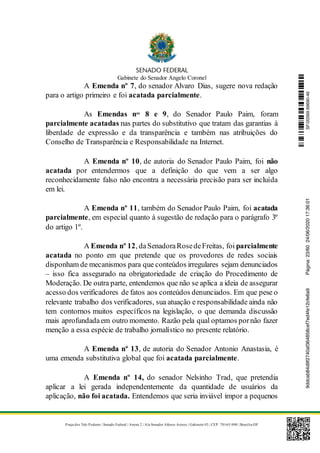 Gabinete do Senador Angelo Coronel
Praça dos Três Poderes | Senado Federal | Anexo 2 | Ala Senador Afonso Arinos | Gabinete 03 | CEP: 70165-900 | Brasília-DF
A Emenda nº 7, do senador Alvaro Dias, sugere nova redação
para o artigo primeiro e foi acatada parcialmente.
As Emendas nos
8 e 9, do Senador Paulo Paim, foram
parcialmente acatadas nas partes do substitutivo que tratam das garantias à
liberdade de expressão e da transparência e também nas atribuições do
Conselho de Transparência e Responsabilidade na Internet.
A Emenda nº 10, de autoria do Senador Paulo Paim, foi não
acatada por entendermos que a definição do que vem a ser algo
reconhecidamente falso não encontra a necessária precisão para ser incluída
em lei.
A Emenda nº 11, também do Senador Paulo Paim, foi acatada
parcialmente, em especial quanto à sugestão de redação para o parágrafo 3º
do artigo 1º.
A Emenda nº 12, daSenadoraRosedeFreitas, foi parcialmente
acatada no ponto em que pretende que os provedores de redes sociais
disponham de mecanismos para que conteúdos irregulares sejam denunciados
– isso fica assegurado na obrigatoriedade de criação do Procedimento de
Moderação. De outra parte, entendemos que não se aplica a ideia de assegurar
acesso dos verificadores de fatos aos conteúdos denunciados. Em que pese o
relevante trabalho dos verificadores, sua atuação e responsabilidade ainda não
tem contornos muitos específicos na legislação, o que demanda discussão
mais aprofundadaem outro momento. Razão pela qual optamos pornão fazer
menção a essa espécie de trabalho jornalístico no presente relatório.
A Emenda nº 13, de autoria do Senador Antonio Anastasia, é
uma emenda substitutiva global que foi acatada parcialmente.
A Emenda nº 14, do senador Nelsinho Trad, que pretendia
aplicar a lei gerada independentemente da quantidade de usuários da
aplicação, não foi acatada. Entendemos que seria inviável impor a pequenos
SF/20569.69690-469ddcab84d9f2740af364858cef7ed4fe12cfe6a9Página:23/6024/06/202017:36:01
 