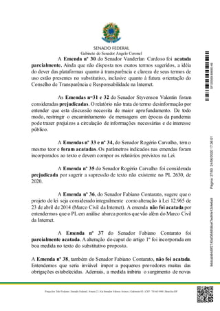 Gabinete do Senador Angelo Coronel
Praça dos Três Poderes | Senado Federal | Anexo 2 | Ala Senador Afonso Arinos | Gabinete 03 | CEP: 70165-900 | Brasília-DF
A Emenda nº 30 do Senador Vanderlan Cardoso foi acatada
parcialmente. Ainda que não disposta nos exatos termos sugeridos, a idéia
do dever das plataformas quanto à transparência e clareza de seus termos de
uso estão presentes no substitutivo, inclusive quanto à futura orientação do
Conselho de Transparência e Responsabilidade na Internet.
As Emendas nos
31 e 32 do Senador Styvenson Valentin foram
consideradas prejudicadas. O relatório não trata do termo desinformação por
entender que esta discussão necessita de maior aprofundamento. De todo
modo, restringir o encaminhamento de mensagens em épocas da pandemia
pode trazer prejuízos a circulação de informações necessárias e de interesse
público.
A Emendas nº 33 e nº 34, do Senador Rogério Carvalho, tem o
mesmo teor e foram acatadas. Os parâmetros indicados nas emendas foram
incorporados ao texto e devem compor os relatórios previstos na Lei.
A Emenda nº 35 do Senador Rogério Carvalho foi considerada
prejudicada por sugerir a supressão de texto não existente no PL 2630, de
2020.
A Emenda nº 36, do Senador Fabiano Contarato, sugere que o
projeto de lei seja considerado integralmente como alteração à Lei 12.965 de
23 de abril de 2014 (Marco Civil da Internet). A emenda não foi acatada por
entendermos que o PL em análise abarca pontos quevão além do Marco Civil
da Internet.
A Emenda nº 37 do Senador Fabiano Contarato foi
parcialmente acatada. A alteração do caput do artigo 1º foi incorporada em
boa medida no texto do substitutivo proposto.
A Emenda nº 38, também do Senador Fabiano Contarato, não foi acatada.
Entendemos que seria inviável impor a pequenos provedores muitas das
obrigações estabelecidas. Ademais, a medida inibiria o surgimento de novas
SF/20569.69690-469ddcab84d9f2740af364858cef7ed4fe12cfe6a9Página:27/6024/06/202017:36:01
 