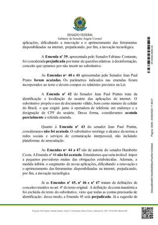 Gabinete do Senador Angelo Coronel
Praça dos Três Poderes | Senado Federal | Anexo 2 | Ala Senador Afonso Arinos | Gabinete 03 | CEP: 70165-900 | Brasília-DF
aplicações, dificultando a renovação e o aprimoramento das ferramentas
disponibilizadas na internet, prejudicando, por fim, a inovação tecnológica.
A Emenda nº 39, apresentada pelo Senador Fabiano Contarato,
foi consideradaprejudicada portratar de questões relativas à desinformação,
conceito que optamos por não inserir no substitutivo.
As Emendas nos
40 e 41 apresentadas pelo Senador Jean Paul
Prates foram acatadas. Os parâmetros indicados nas emendas foram
incorporados ao texto e devem compor os relatórios previstos na Lei.
A Emenda nº 42 do Senador Jean Paul Prattes trata da
identificação e localização do usuário das aplicações de internet. O
substitutivo propõeo uso de documento válido, bem como número de celular
do Brasil, o que exigirá junto à operadora de telefonia um endereço e a
designação de CPF do usuário. Dessa forma, consideramos acatada
parcialmente a referida emenda.
Quanto à Emenda nº 43 do senador Jean Paul Prattes,
consideramos não foi acatada. O substitutivo restringe o alcance da norma a
redes sociais e serviços de comunicação interpessoal, não incluindo
plataformas de arrecadação.
As Emendas nos
44 a 47 são de autoria do senador Humberto
Costa. AEmenda nº 44 não foi acatada. Entendemos queseria inviável impor
a pequenos provedores muitas das obrigações estabelecidas. Ademais, a
medida inibiria o surgimento de novas aplicações, dificultando a renovação e
o aprimoramento das ferramentas disponibilizadas na internet, prejudicando,
por fim, a inovação tecnológica.
Já as Emendas nº 45, nº 46 e nº 47 tratam de definições de
conceitos trazidos no art. 4º do texto original. A definição deconta inautêntica
foi excluída do texto do substitutivo, visto que todas as contas precisarão de
identificação; desse modo, a Emenda 45 está prejudicada. Já a sugestão de
SF/20569.69690-469ddcab84d9f2740af364858cef7ed4fe12cfe6a9Página:28/6024/06/202017:36:01
 