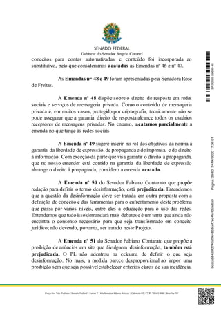 Gabinete do Senador Angelo Coronel
Praça dos Três Poderes | Senado Federal | Anexo 2 | Ala Senador Afonso Arinos | Gabinete 03 | CEP: 70165-900 | Brasília-DF
conceitos para contas automatizadas e conteúdo foi incorporada ao
substitutivo, pelo que consideramos acatadas as Emendas nº 46 e nº 47.
As Emendas nos
48 e 49 foram apresentadas pela Senadora Rose
de Freitas.
A Emenda nº 48 dispõe sobre o direito de resposta em redes
sociais e serviços de mensageria privada. Como o conteúdo de mensageria
privada é, em muitos casos, protegido por criptografia, tecnicamente não se
pode assegurar que a garantia direito de resposta alcance todos os usuários
receptores de mensagens privadas. No entanto, acatamos parcialmente a
emenda no que tange às redes sociais.
A Emenda nº 49 sugere inserir no rol dos objetivos da norma a
garantia da liberdade de expressão, de propagandae de imprensa, e do direito
à informação. Com exceção da parte que visa garantir o direito à propaganda,
que no nosso entender está contido na garantia da liberdade de expressão
abrange o direito à propaganda, considero a emenda acatada.
A Emenda nº 50 do Senador Fabiano Contarato que propõe
redação para definir o termo desinformação, está prejudicada. Entendemos
que a questão da desinformação deve ser tratada em outra proposta com a
definição do conceito e das ferramentas para o enfrentamento deste problema
que passa por vários níveis, entre eles a educação para o uso das redes.
Entendemos que tudo isso demandará mais debates e é um tema queainda não
encontra o consenso necessário para que seja transformado em conceito
jurídico; não devendo, portanto, ser tratado neste Projeto.
A Emenda nº 51 do Senador Fabiano Contarato que propõe a
proibição de anúncios em site que divulguem desinformação, também está
prejudicada. O PL não adentrou na celeuma de definir o que seja
desinformação. No mais, a medida parece desproporcional ao impor uma
proibição sem que seja possívelestabelecer critérios claros de sua incidência.
SF/20569.69690-469ddcab84d9f2740af364858cef7ed4fe12cfe6a9Página:29/6024/06/202017:36:01
 