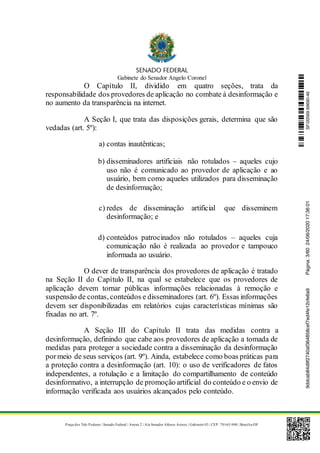 Gabinete do Senador Angelo Coronel
Praça dos Três Poderes | Senado Federal | Anexo 2 | Ala Senador Afonso Arinos | Gabinete 03 | CEP: 70165-900 | Brasília-DF
O Capítulo II, dividido em quatro seções, trata da
responsabilidade dos provedores de aplicação no combate à desinformação e
no aumento da transparência na internet.
A Seção I, que trata das disposições gerais, determina que são
vedadas (art. 5º):
a) contas inautênticas;
b) disseminadores artificiais não rotulados – aqueles cujo
uso não é comunicado ao provedor de aplicação e ao
usuário, bem como aqueles utilizados para disseminação
de desinformação;
c) redes de disseminação artificial que disseminem
desinformação; e
d) conteúdos patrocinados não rotulados – aqueles cuja
comunicação não é realizada ao provedor e tampouco
informada ao usuário.
O dever de transparência dos provedores de aplicação é tratado
na Seção II do Capítulo II, na qual se estabelece que os provedores de
aplicação devem tornar públicas informações relacionadas à remoção e
suspensão de contas, conteúdos e disseminadores (art. 6º). Essas informações
devem ser disponibilizadas em relatórios cujas características mínimas são
fixadas no art. 7º.
A Seção III do Capítulo II trata das medidas contra a
desinformação, definindo que cabe aos provedores de aplicação a tomada de
medidas para proteger a sociedade contra a disseminação da desinformação
pormeio de seus serviços (art. 9º). Ainda, estabelece como boas práticas para
a proteção contra a desinformação (art. 10): o uso de verificadores de fatos
independentes, a rotulação e a limitação do compartilhamento de conteúdo
desinformativo, a interrupção de promoção artificial do conteúdo e o envio de
informação verificada aos usuários alcançados pelo conteúdo.
SF/20569.69690-469ddcab84d9f2740af364858cef7ed4fe12cfe6a9Página:3/6024/06/202017:36:01
 