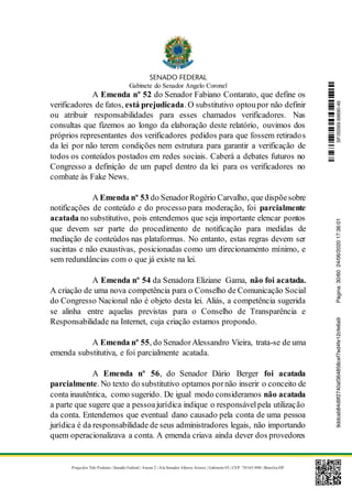 Gabinete do Senador Angelo Coronel
Praça dos Três Poderes | Senado Federal | Anexo 2 | Ala Senador Afonso Arinos | Gabinete 03 | CEP: 70165-900 | Brasília-DF
A Emenda nº 52 do Senador Fabiano Contarato, que define os
verificadores de fatos, está prejudicada. O substitutivo optoupor não definir
ou atribuir responsabilidades para esses chamados verificadores. Nas
consultas que fizemos ao longo da elaboração deste relatório, ouvimos dos
próprios representantes dos verificadores pedidos para que fossem retirados
da lei por não terem condições nem estrutura para garantir a verificação de
todos os conteúdos postados em redes sociais. Caberá a debates futuros no
Congresso a definição de um papel dentro da lei para os verificadores no
combate às Fake News.
A Emenda nº 53 do SenadorRogério Carvalho, que dispõesobre
notificações de conteúdo e do processo para moderação, foi parcialmente
acatada no substitutivo, pois entendemos que seja importante elencar pontos
que devem ser parte do procedimento de notificação para medidas de
mediação de conteúdos nas plataformas. No entanto, estas regras devem ser
sucintas e não exaustivas, posicionadas como um direcionamento mínimo, e
sem redundâncias com o que já existe na lei.
A Emenda nº 54 da Senadora Eliziane Gama, não foi acatada.
A criação de uma nova competência para o Conselho de Comunicação Social
do Congresso Nacional não é objeto desta lei. Aliás, a competência sugerida
se alinha entre aquelas previstas para o Conselho de Transparência e
Responsabilidade na Internet, cuja criação estamos propondo.
A Emenda nº 55, do SenadorAlessandro Vieira, trata-se de uma
emenda substitutiva, e foi parcialmente acatada.
A Emenda nº 56, do Senador Dário Berger foi acatada
parcialmente. No texto do substitutivo optamos pornão inserir o conceito de
conta inautêntica, como sugerido. De igual modo consideramos não acatada
a parte que sugere que a pessoajurídica indique o responsávelpela utilização
da conta. Entendemos que eventual dano causado pela conta de uma pessoa
jurídica é da responsabilidade de seus administradores legais, não importando
quem operacionalizava a conta. A emenda criava ainda dever dos provedores
SF/20569.69690-469ddcab84d9f2740af364858cef7ed4fe12cfe6a9Página:30/6024/06/202017:36:01
 