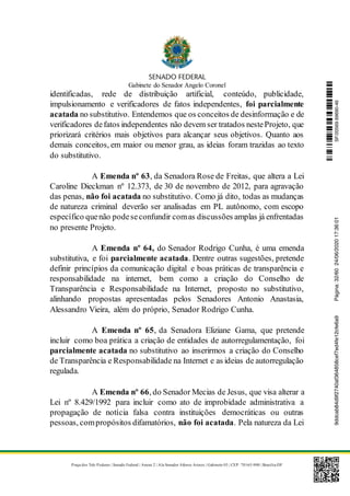 Gabinete do Senador Angelo Coronel
Praça dos Três Poderes | Senado Federal | Anexo 2 | Ala Senador Afonso Arinos | Gabinete 03 | CEP: 70165-900 | Brasília-DF
identificadas, rede de distribuição artificial, conteúdo, publicidade,
impulsionamento e verificadores de fatos independentes, foi parcialmente
acatada no substitutivo. Entendemos que os conceitos de desinformação e de
verificadores defatos independentes não devem ser tratados nesteProjeto, que
priorizará critérios mais objetivos para alcançar seus objetivos. Quanto aos
demais conceitos, em maior ou menor grau, as ideias foram trazidas ao texto
do substitutivo.
A Emenda nº 63, da Senadora Rose de Freitas, que altera a Lei
Caroline Dieckman nº 12.373, de 30 de novembro de 2012, para agravação
das penas, não foi acatada no substitutivo. Como já dito, todas as mudanças
de natureza criminal deverão ser analisadas em PL autônomo, com escopo
específico quenão podeseconfundir comas discussões amplas já enfrentadas
no presente Projeto.
A Emenda nº 64, do Senador Rodrigo Cunha, é uma emenda
substitutiva, e foi parcialmente acatada. Dentre outras sugestões, pretende
definir princípios da comunicação digital e boas práticas de transparência e
responsabilidade na internet, bem como a criação do Conselho de
Transparência e Responsabilidade na Internet, proposto no substitutivo,
alinhando propostas apresentadas pelos Senadores Antonio Anastasia,
Alessandro Vieira, além do próprio, Senador Rodrigo Cunha.
A Emenda nº 65, da Senadora Eliziane Gama, que pretende
incluir como boa prática a criação de entidades de autorregulamentação, foi
parcialmente acatada no substitutivo ao inserirmos a criação do Conselho
de Transparência e Responsabilidade na Internet e as ideias de autorregulação
regulada.
A Emenda nº 66, do Senador Mecias de Jesus, que visa alterar a
Lei nº 8.429/1992 para incluir como ato de improbidade administrativa a
propagação de notícia falsa contra instituições democráticas ou outras
pessoas, compropósitos difamatórios, não foi acatada. Pela natureza da Lei
SF/20569.69690-469ddcab84d9f2740af364858cef7ed4fe12cfe6a9Página:32/6024/06/202017:36:01
 