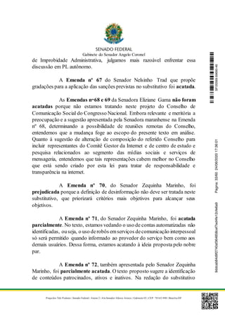 Gabinete do Senador Angelo Coronel
Praça dos Três Poderes | Senado Federal | Anexo 2 | Ala Senador Afonso Arinos | Gabinete 03 | CEP: 70165-900 | Brasília-DF
de Improbidade Administrativa, julgamos mais razoável enfrentar essa
discussão em PL autônomo.
A Emenda nº 67 do Senador Nelsinho Trad que propõe
gradações para a aplicação das sanções previstas no substitutivo foi acatada.
As Emendas nos
68 e 69 da Senadora Eliziane Gama não foram
acatadas porque não estamos tratando neste projeto do Conselho de
Comunicação Social do Congresso Nacional. Embora relevante e meritória a
preocupação e a sugestão apresentada pela Senadora maranhense na Emenda
nº 68, determinando a possibilidade de reuniões remotas do Conselho,
entendemos que a mudança foge ao escopo do presente texto em análise.
Quanto à sugestão de alteração de composição do referido Conselho para
incluir representantes do Comitê Gestor da Internet e de centro de estudo e
pesquisa relacionados ao segmento das mídias sociais e serviços de
mensageria, entendemos que tais representações cabem melhor no Conselho
que está sendo criado por esta lei para tratar de responsabilidade e
transparência na internet.
A Emenda nº 70, do Senador Zequinha Marinho, foi
prejudicada porque a definição de desinformação não deve ser tratada neste
substitutivo, que priorizará critérios mais objetivos para alcançar seus
objetivos.
A Emenda nº 71, do Senador Zequinha Marinho, foi acatada
parcialmente. No texto, estamos vedando o uso de contas automatizadas não
identificadas, ouseja, o uso derobôs emserviços decomunicação interpessoal
só será permitido quando informado ao provedor do serviço bem como aos
demais usuários. Dessa forma, estamos acatando à ideia proposta pelo nobre
par.
A Emenda nº 72, também apresentada pelo Senador Zequinha
Marinho, foi parcialmente acatada. O texto proposto sugere a identificação
de conteúdos patrocinados, ativos e inativos. Na redação do substitutivo
SF/20569.69690-469ddcab84d9f2740af364858cef7ed4fe12cfe6a9Página:33/6024/06/202017:36:01
 