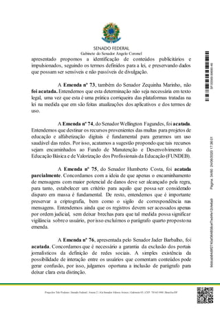 Gabinete do Senador Angelo Coronel
Praça dos Três Poderes | Senado Federal | Anexo 2 | Ala Senador Afonso Arinos | Gabinete 03 | CEP: 70165-900 | Brasília-DF
apresentado propomos a identificação de conteúdos publicitários e
impulsionados, seguindo os termos definidos para a lei, e preservando dados
que possam ser sensíveis e não passíveis de divulgação.
A Emenda nº 73, também do Senador Zequinha Marinho, não
foi acatada. Entendemos que esta determinação não seja necessária em texto
legal, uma vez que esta é uma prática corriqueira das plataformas tratadas na
lei na medida que em são feitas atualizações dos aplicativos e dos termos de
uso.
A Emenda nº 74, do SenadorWellington Fagundes, foi acatada.
Entendemos que destinar os recursos provenientes das multas para projetos de
educação e alfabetização digitais é fundamental para gerarmos um uso
saudável das redes. Por isso, acatamos a sugestão propondo que tais recursos
sejam encaminhados ao Fundo de Manutenção e Desenvolvimento da
Educação Básica e deValorização dos Profissionais da Educação (FUNDEB).
A Emenda nº 75, do Senador Humberto Costa, foi acatada
parcialmente. Concordamos com a ideia de que apenas o encaminhamento
de mensagens com maior potencial de danos deve ser alcançado pela regra,
para tanto, estabelecer um critério para aquilo que possa ser considerado
disparo em massa é fundamental. De resto, entendemos que é importante
preservar a criptografia, bem como o sigilo de correspondência nas
mensagens. Entendemos ainda que os registros devem ser acessados apenas
por ordem judicial, sem deixar brechas para que tal medida possa significar
vigilância sobreo usuário, porisso excluímos o parágrafo quarto propostona
emenda.
A Emenda nº 76, apresentada pelo Senador Jader Barbalho, foi
acatada. Concordamos que é necessário a garantia da exclusão dos portais
jornalísticos da definição de redes sociais. A simples existência da
possibilidade de interação entre os usuários que comentam conteúdos pode
gerar confusão, por isso, julgamos oportuna a inclusão de parágrafo para
deixar clara esta distinção.
SF/20569.69690-469ddcab84d9f2740af364858cef7ed4fe12cfe6a9Página:34/6024/06/202017:36:01
 