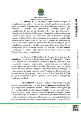 Gabinete do Senador Angelo Coronel
Praça dos Três Poderes | Senado Federal | Anexo 2 | Ala Senador Afonso Arinos | Gabinete 03 | CEP: 70165-900 | Brasília-DF
A Emenda nº 77 do Senador Jader Barbalho propõe um
procedimento para análise e remoção de conteúdos que forem considerados
ilegais ou vedados, bem como de contas de usuários que propagarem tais
conteúdos. O relatório que apresentamos contempla regras para
procedimentos de remoção de conteúdo e de contas, que denominamos
Procedimento de Moderação. Nesses procedimentos é fundamental assegurar
o direito à ampla defesa e ao contraditório, além de preservar as medidas
previstas no Marco Civil daInternet que tratam deremoção de conteúdos. Não
podemos deixar simplesmente ao rigor dos provedores de aplicações tais
decisões que afetam a liberdade de expressão. Por isso, entendemos que um
procedimento seguro é o caminho para tratar deste tema. Desta forma,
consideramos que a emenda do senador Jader Barbalho está parcialmente
acatada, pois se alinha a ideia prevista no substitutivo, ainda que com
diferenças nas regras procedimentais.
A Emenda nº 78, também do Senador Jader Barbalho, foi
prejudicada por tratar de definição para o termo “desinformação”. Como já
dito a respeito de outras emendas, preferimos trabalhar neste texto com
conceitos já consagrados juridicamente, evitando polêmicas que pudessem
atrasar ainda mais ou inviabilizar a análise do presente texto. No mesmo
sentido de outras emendas, julgamos conveniente promover alterações de
ordem criminal em outro momento e em PL autônomo. Da mesma forma,
optamos por não alterar o artigo 19 da Lei nº 12.965 de 23 de abril de 2014,
já que é imprescindível haver segurança jurídica para a operação das
plataformas no Brasil.
A Emenda nº 79 do SenadorJean Paulo Prates traz preocupações
com as quais comungamos. Por isso, acatamos quase na totalidade, ainda
que compequenas divergências no texto. O entendimento é o deassegurar que
as contas de entidades e órgãos da administração pública sejam identificadas
e seus operadores sigam regras de transparência e boas práticas de conduta.
Um dos pontos quenão acatamos é a identificação dos administradores de tais
contas nominalmente. Na estrutura administrativa decadaórgão é identificado
o setor responsávelpor operar as redes sociais da instituição, que no fim, será
SF/20569.69690-469ddcab84d9f2740af364858cef7ed4fe12cfe6a9Página:35/6024/06/202017:36:01
 