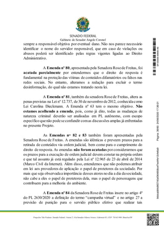 Gabinete do Senador Angelo Coronel
Praça dos Três Poderes | Senado Federal | Anexo 2 | Ala Senador Afonso Arinos | Gabinete 03 | CEP: 70165-900 | Brasília-DF
sempre a responsável objetiva por eventual dano. Não nos parece necessário
identificar o nome do servidor responsável, que em caso de violações ou
abusos poderá ser identificado pelas regras vigentes ligadas ao Direito
Administrativo.
A Emenda nº 80, apresentada pela Senadora Rosede Freitas, foi
acatada parcialmente por entendermos que o direito de resposta é
fundamental na proteção das vítimas de conteúdos difamatórios ou falsos nas
redes sociais. No entanto, alteramos a redação para excluir o termo
desinformação, do qual não estamos tratando nesta lei.
A Emenda nº 81, também da senadora Rosede Freitas, altera as
penas previstas na Lei nº 12.737, de30 de novembro de2012, conhecidacomo
Lei Carolina Dieckmann. A Emenda nº 63 tem o mesmo objetivo. Não
estamos acolhendo a emenda, pois, como já dito, todas as mudanças de
natureza criminal deverão ser analisadas em PL autônomo, com escopo
específico quenão podeseconfundir comas discussões amplas já enfrentadas
no presente Projeto.
As Emendas nos
82 e 83 também foram apresentadas pela
Senadora Rose de Freitas. A emendas são idênticas e preveem prazos para a
retirada de conteúdos via ordem judicial, bem como para o cumprimento do
direito de resposta. As emendas não foram acatadas porconsiderarmos que
os prazos para a execução de ordem judicial devem constar na própria ordem
e que tal assunto já está regulado pela Lei nº 12.965 de 23 de abril de 2014
(Marco Civil da Internet). Além disso, entendemos que não podemos atribuir
em lei aos provedores de aplicação o papel de protetores da sociedade. Por
mais que seja observadaa importância desses atores no dia a dia dasociedade,
não cabe a eles o papel de protetores dela, mas o papel de personagens que
contribuem para a melhoria do ambiente.
A Emenda nº 84 daSenadora Rosede Freitas insere no artigo 4º
do PL 2630/2020 a definição do termo “campanha virtual” e no artigo 27 a
previsão de punição para o servido público efetivo que realizar tais
SF/20569.69690-469ddcab84d9f2740af364858cef7ed4fe12cfe6a9Página:36/6024/06/202017:36:01
 