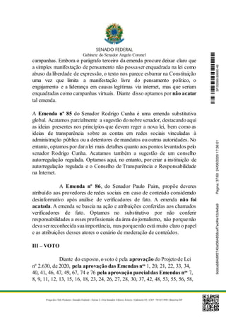Gabinete do Senador Angelo Coronel
Praça dos Três Poderes | Senado Federal | Anexo 2 | Ala Senador Afonso Arinos | Gabinete 03 | CEP: 70165-900 | Brasília-DF
campanhas. Embora o parágrafo terceiro da emenda procure deixar claro que
a simples manifestação de pensamento não possaser enquadrada na lei como
abuso da liberdade de expressão, o texto nos parece esbarrar na Constituição
uma vez que limita a manifestação livre do pensamento político, o
engajamento e a liderança em causas legítimas via internet, mas que seriam
enquadradas como campanhas virtuais. Diante disso optamos por não acatar
tal emenda.
A Emenda nº 85 do Senador Rodrigo Cunha é uma emenda substitutiva
global. Acatamos parcialmente a sugestão do nobre senador, destacando aqui
as ideias presentes nos princípios que devem reger a nova lei, bem como as
ideias de transparência sobre as contas em redes sociais vinculadas à
administração pública ou a detentores de mandatos ou outras autoridades. No
entanto, optamos pordaralei mais detalhes quanto aos pontos levantados pelo
senador Rodrigo Cunha. Acatamos também a sugestão de um conselho
autorregulação regulada. Optamos aqui, no entanto, por criar a instituição de
autorregulação regulada e o Conselho de Transparência e Responsabilidade
na Internet.
A Emenda nº 86, do Senador Paulo Paim, propõe deveres
atribuído aos provedores de redes sociais em caso de conteúdo considerado
desinformativo após análise de verificadores de fato. A emenda não foi
acatada. A emenda se baseia na ação e atribuições conferidas aos chamados
verificadores de fato. Optamos no substitutivo por não conferir
responsabilidades a esses profissionais da área do jornalismo, não porquenão
deva serreconhecida suaimportância, mas porquenão está muito claro o papel
e as atribuições desses atores o cenário de moderação de conteúdos.
III – VOTO
Diante do exposto, o voto é pela aprovação do Projeto de Lei
nº 2.630, de 2020, pela aprovação das Emendas nos
1, 20, 21, 22, 33, 34,
40, 41, 46, 47, 49, 67, 74 e 76 pela aprovação parcialdas Emendas nos
7,
8, 9, 11, 12, 13, 15, 16, 18, 23, 24, 26, 27, 28, 30, 37, 42, 48, 53, 55, 56, 58,
SF/20569.69690-469ddcab84d9f2740af364858cef7ed4fe12cfe6a9Página:37/6024/06/202017:36:01
 