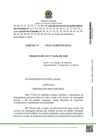 Gabinete do Senador Angelo Coronel
Praça dos Três Poderes | Senado Federal | Anexo 2 | Ala Senador Afonso Arinos | Gabinete 03 | CEP: 70165-900 | Brasília-DF
62, 64, 65, 71, 72, 75, 77, 79, 80 e 85, pela declaraçãode prejudicialidade
das Emendas nos
2, 3, 4, 6, 29, 31, 32, 35, 39, 45, 50, 51, 52, 57, 70 e 78, e
pela rejeição das Emendas nos
10, 14, 17, 19, 25, 36, 38, 43, 44, 45, 54, 59,
60, 63, 66, 68, 69, 73, 81, 82, 83, 84 e 86, na forma do substitutivo
apresentado a seguir:
EMENDA Nº − PLEN (SUBSTITUTIVO)
PROJETO DE LEI Nº 2.630, DE 2020
Institui a Lei Brasileira de Liberdade,
Responsabilidade e Transparência na Internet.
O CONGRESSO NACIONAL decreta:
CAPÍTULO I
DISPOSIÇÕES PRELIMINARES
Art. 1º Esta Lei estabelece normas, diretrizes e mecanismos de
transparência para provedores de redes sociais e de serviços de mensageria
privada a fim de garantir segurança, ampla liberdade de expressão,
comunicação e manifestação do pensamento.
§1º Esta Lei não se aplica aos provedores de redes sociais e de
serviços de mensageria privada que ofertem serviços ao público brasileiro
commenos dedois milhões de usuários registrados, para o qual as disposições
desta Lei servirão de parâmetro para aplicação de programa de boas práticas,
SF/20569.69690-469ddcab84d9f2740af364858cef7ed4fe12cfe6a9Página:38/6024/06/202017:36:01
 