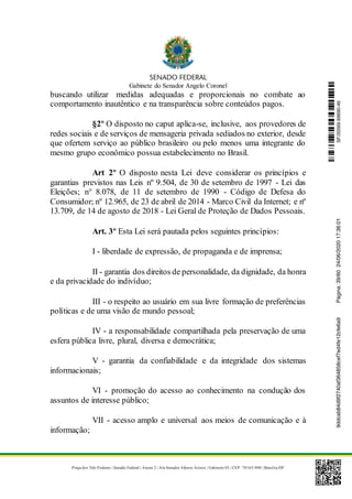 Gabinete do Senador Angelo Coronel
Praça dos Três Poderes | Senado Federal | Anexo 2 | Ala Senador Afonso Arinos | Gabinete 03 | CEP: 70165-900 | Brasília-DF
buscando utilizar medidas adequadas e proporcionais no combate ao
comportamento inautêntico e na transparência sobre conteúdos pagos.
§2º O disposto no caput aplica-se, inclusive, aos provedores de
redes sociais e de serviços de mensageria privada sediados no exterior, desde
que ofertem serviço ao público brasileiro ou pelo menos uma integrante do
mesmo grupo econômico possua estabelecimento no Brasil.
Art 2º O disposto nesta Lei deve considerar os princípios e
garantias previstos nas Leis nº 9.504, de 30 de setembro de 1997 - Lei das
Eleições; n° 8.078, de 11 de setembro de 1990 - Código de Defesa do
Consumidor; nº 12.965, de 23 de abril de 2014 - Marco Civil da Internet; e nº
13.709, de 14 de agosto de 2018 - Lei Geral de Proteção de Dados Pessoais.
Art. 3º Esta Lei será pautada pelos seguintes princípios:
I - liberdade de expressão, de propaganda e de imprensa;
II - garantia dos direitos de personalidade, da dignidade, da honra
e da privacidade do indivíduo;
III - o respeito ao usuário em sua livre formação de preferências
políticas e de uma visão de mundo pessoal;
IV - a responsabilidade compartilhada pela preservação de uma
esfera pública livre, plural, diversa e democrática;
V - garantia da confiabilidade e da integridade dos sistemas
informacionais;
VI - promoção do acesso ao conhecimento na condução dos
assuntos de interesse público;
VII - acesso amplo e universal aos meios de comunicação e à
informação;
SF/20569.69690-469ddcab84d9f2740af364858cef7ed4fe12cfe6a9Página:39/6024/06/202017:36:01
 