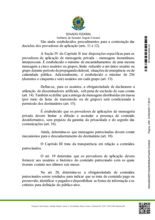 Gabinete do Senador Angelo Coronel
Praça dos Três Poderes | Senado Federal | Anexo 2 | Ala Senador Afonso Arinos | Gabinete 03 | CEP: 70165-900 | Brasília-DF
São ainda estabelecidos procedimentos para a contestação das
decisões dos provedores de aplicação (arts. 11 e 12).
A Seção IV do Capítulo II traz disposições específicas para os
provedores de aplicação de mensageria privada – mensagens instantâneas
interpessoais. É estabelecido o máximo de encaminhamentos de uma mesma
mensagem a cinco usuários ou grupos, limite reduzido a um único usuário ou
grupo durante período depropagandaeleitoral, situações de emergência ou de
calamidade pública. Adicionalmente, é estabelecido o máximo de 256
(duzentos e cinquenta e seis) usuários em cada grupo (art. 13).
Define-se, para os usuários, a obrigatoriedade de declararem a
utilização de disseminadores artificiais, sob pena de exclusão de suas contas
(art. 14). Também sedefine quea entrega de mensagens distribuídas em massa
(por meio de listas de transmissão ou de grupos) será condicionada à
permissão dos destinatários (art. 15).
É estabelecido que os provedores de aplicações de mensageria
privada devem limitar a difusão e assinalar a presença de conteúdo
desinformativo, sem prejuízo da garantia da privacidade e do segredo das
comunicações (art. 16).
Ainda, determina-se que mensagens patrocinadas devem conter
mecanismos para o descadastramento do destinatário (art. 18).
O Capítulo III trata da transparência em relação a conteúdos
patrocinados.
O art. 19 determina que os provedores de aplicação devem
fornecer aos usuários o histórico do conteúdo patrocinado com os quais
tiveram contato nos últimos seis meses.
No art. 20, determina-se a obrigatoriedade de conteúdos
patrocinados serem rotulados para indicar que se trata de conteúdo pago ou
promovido, identificar o pagadore disponibilizar as fontes de informação eos
critérios para definição do público-alvo.
SF/20569.69690-469ddcab84d9f2740af364858cef7ed4fe12cfe6a9Página:4/6024/06/202017:36:01
 
