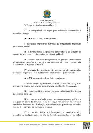 Gabinete do Senador Angelo Coronel
Praça dos Três Poderes | Senado Federal | Anexo 2 | Ala Senador Afonso Arinos | Gabinete 03 | CEP: 70165-900 | Brasília-DF
VIII - proteção dos consumidores; e
IX - a transparência nas regras para veiculação de anúncios e
conteúdos pagos.
Art. 4º Esta Lei tem como objetivos:
I - a defesada liberdade deexpressão eo impedimento dacensura
no ambiente online;
II - o fortalecimento do processo democrático e do fomento ao
acesso à diversidade de informações na internet no Brasil;
III - a busca por maior transparência das práticas de moderação
de conteúdos postados por terceiros em redes sociais, com a garantia do
contraditório e da ampla defesa; e
IV - a adoção de mecanismos e ferramentas de informação sobre
conteúdos impulsionados e publicidade disponibilizados para o usuário.
Art. 5º Para os efeitos desta Lei, considera-se:
I - conta: acesso a provedores de redes sociais e de serviços de
mensageria privada que permita a publicação e distribuição de conteúdo;
II - conta identificada: conta cujo responsável está identificado
nos termos desta Lei;
III - conta automatizada: conta preponderantemente gerida por
qualquer programa de computador ou tecnologia para simular ou substituir
atividades humanas na distribuição de conteúdo em provedores de redes
sociais e de serviços de mensageria privada;
IV - conteúdo: dados ou informações, processados ou não,
contidos em qualquer meio, suporte ou formato, compartilhados em redes
SF/20569.69690-469ddcab84d9f2740af364858cef7ed4fe12cfe6a9Página:40/6024/06/202017:36:01
 