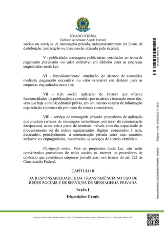 Gabinete do Senador Angelo Coronel
Praça dos Três Poderes | Senado Federal | Anexo 2 | Ala Senador Afonso Arinos | Gabinete 03 | CEP: 70165-900 | Brasília-DF
sociais ou serviços de mensageria privada, independentemente da forma de
distribuição, publicação ou transmissão utilizada pela internet;
V - publicidade: mensagens publicitárias veiculadas em troca de
pagamento pecuniário ou valor estimável em dinheiro para as empresas
enquadradas nesta Lei;
VI - impulsionamento: ampliação de alcance de conteúdos
mediante pagamento pecuniário ou valor estimável em dinheiro para as
empresas enquadradas nesta Lei;
VII - rede social: aplicação de internet que oferece
funcionalidades de publicação de conteúdo porusuários e interação entre eles,
sem que haja controle editorial prévio, em um mesmo sistema de informação
cuja relação é promovida por meio de contas conectáveis;
VIII - serviço de mensageria privada: provedores de aplicação
que prestam serviços de mensagens instantâneas por meio de comunicação
interpessoal, acessíveis a partir de terminais móveis com alta capacidade de
processamento ou de outros equipamentos digitais conectados à rede,
destinados, principalmente, à comunicação privada entre seus usuários,
inclusive os criptografados, ressalvados os serviços de correio eletrônico.
Parágrafo único. Para os propósitos desta Lei, não serão
considerados provedores de redes sociais na internet os provedores de
conteúdo que constituam empresas jornalísticas, nos termos do art. 222 da
Constituição Federal.
CAPÍTULO II
DA RESPONSABILIDADE E DA TRANSPARÊNCIA NO USO DE
REDES SOCIAIS E DE SERVIÇOS DE MENSAGERIA PRIVADA
Seção I
Disposições Gerais
SF/20569.69690-469ddcab84d9f2740af364858cef7ed4fe12cfe6a9Página:41/6024/06/202017:36:01
 