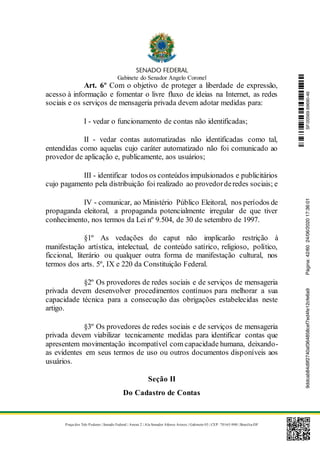 Gabinete do Senador Angelo Coronel
Praça dos Três Poderes | Senado Federal | Anexo 2 | Ala Senador Afonso Arinos | Gabinete 03 | CEP: 70165-900 | Brasília-DF
Art. 6º Com o objetivo de proteger a liberdade de expressão,
acesso à informação e fomentar o livre fluxo de ideias na Internet, as redes
sociais e os serviços de mensageria privada devem adotar medidas para:
I - vedar o funcionamento de contas não identificadas;
II - vedar contas automatizadas não identificadas como tal,
entendidas como aquelas cujo caráter automatizado não foi comunicado ao
provedor de aplicação e, publicamente, aos usuários;
III - identificar todos os conteúdos impulsionados e publicitários
cujo pagamento pela distribuição foi realizado ao provedorderedes sociais; e
IV - comunicar, ao Ministério Público Eleitoral, nos períodos de
propaganda eleitoral, a propaganda potencialmente irregular de que tiver
conhecimento, nos termos da Lei nº 9.504, de 30 de setembro de 1997.
§1º As vedações do caput não implicarão restrição à
manifestação artística, intelectual, de conteúdo satírico, religioso, político,
ficcional, literário ou qualquer outra forma de manifestação cultural, nos
termos dos arts. 5º, IX e 220 da Constituição Federal.
§2º Os provedores de redes sociais e de serviços de mensageria
privada devem desenvolver procedimentos contínuos para melhorar a sua
capacidade técnica para a consecução das obrigações estabelecidas neste
artigo.
§3º Os provedores de redes sociais e de serviços de mensageria
privada devem viabilizar tecnicamente medidas para identificar contas que
apresentem movimentação incompatível com capacidade humana, deixando-
as evidentes em seus termos de uso ou outros documentos disponíveis aos
usuários.
Seção II
Do Cadastro de Contas
SF/20569.69690-469ddcab84d9f2740af364858cef7ed4fe12cfe6a9Página:42/6024/06/202017:36:01
 
