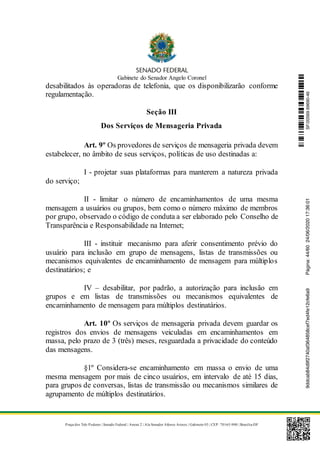 Gabinete do Senador Angelo Coronel
Praça dos Três Poderes | Senado Federal | Anexo 2 | Ala Senador Afonso Arinos | Gabinete 03 | CEP: 70165-900 | Brasília-DF
desabilitados às operadoras de telefonia, que os disponibilizarão conforme
regulamentação.
Seção III
Dos Serviços de Mensageria Privada
Art. 9º Os provedores de serviços de mensageria privada devem
estabelecer, no âmbito de seus serviços, políticas de uso destinadas a:
I - projetar suas plataformas para manterem a natureza privada
do serviço;
II - limitar o número de encaminhamentos de uma mesma
mensagem a usuários ou grupos, bem como o número máximo de membros
por grupo, observado o código de conduta a ser elaborado pelo Conselho de
Transparência e Responsabilidade na Internet;
III - instituir mecanismo para aferir consentimento prévio do
usuário para inclusão em grupo de mensagens, listas de transmissões ou
mecanismos equivalentes de encaminhamento de mensagem para múltiplos
destinatários; e
IV – desabilitar, por padrão, a autorização para inclusão em
grupos e em listas de transmissões ou mecanismos equivalentes de
encaminhamento de mensagem para múltiplos destinatários.
Art. 10º Os serviços de mensageria privada devem guardar os
registros dos envios de mensagens veiculadas em encaminhamentos em
massa, pelo prazo de 3 (três) meses, resguardada a privacidade do conteúdo
das mensagens.
§1º Considera-se encaminhamento em massa o envio de uma
mesma mensagem por mais de cinco usuários, em intervalo de até 15 dias,
para grupos de conversas, listas de transmissão ou mecanismos similares de
agrupamento de múltiplos destinatários.
SF/20569.69690-469ddcab84d9f2740af364858cef7ed4fe12cfe6a9Página:44/6024/06/202017:36:01
 