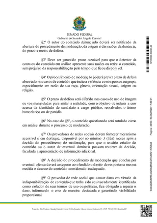 Gabinete do Senador Angelo Coronel
Praça dos Três Poderes | Senado Federal | Anexo 2 | Ala Senador Afonso Arinos | Gabinete 03 | CEP: 70165-900 | Brasília-DF
§2º O autor do conteúdo denunciado deverá ser notificado da
abertura do procedimento de moderação, da origem e das razões da denúncia,
do prazo e meios de defesa.
§3º Deve ser garantido prazo razoável para que o detentor da
conta ou do conteúdo em análise apresente suas razões ou retire o conteúdo,
sem prejuízo da responsabilização pelo tempo que ficou disponível.
§4º O procedimento de moderação poderáprever prazo dedefesa
abreviado nos casos deconteúdo queincite a violência contrapessoaougrupo,
especialmente em razão de sua raça, gênero, orientação sexual, origem ou
religião.
§5º O prazo de defesa será diferido nos casos de uso de imagem
ou voz manipuladas para imitar a realidade, com o objetivo de induzir a erro
acerca da identidade de candidato a cargo público, ressalvados o ânimo
humorístico ou de paródia.
§6º No caso do §5º, o conteúdo questionado será rotulado como
em análise durante o processo de moderação.
§7º Os provedores de redes sociais devem fornecer mecanismo
acessível e em destaque, disponível por no mínimo 3 (três) meses após a
decisão do procedimento de moderação, para que o usuário criador do
conteúdo ou o autor de eventual denúncia possam recorrer da decisão,
facultada a apresentação de informação adicional.
§8º A decisão do procedimento de moderação que conclua por
eventual ofensa deverá assegurar ao ofendido o direito de respostana mesma
medida e alcance do conteúdo considerado inadequado.
§9º O provedor de rede social que causar dano em virtude da
indisponibilização de conteúdo que tenha sido equivocadamente identificado
como violador de seus termos de uso ou políticas, fica obrigado a reparar o
dano, informando o erro de maneira destacada e garantindo visibilidade
proporcional.
SF/20569.69690-469ddcab84d9f2740af364858cef7ed4fe12cfe6a9Página:46/6024/06/202017:36:01
 