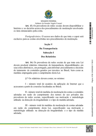 Gabinete do Senador Angelo Coronel
Praça dos Três Poderes | Senado Federal | Anexo 2 | Ala Senador Afonso Arinos | Gabinete 03 | CEP: 70165-900 | Brasília-DF
Art. 13. Os provedores de redes sociais devem disponibilizar o
histórico e as decisões acerca dos procedimentos de moderação envolvendo
os itens denunciados pela conta.
Parágrafo único. O acesso aos dados de que trata o caput será
exclusivo para as contas envolvidas nos procedimentos de moderação.
Seção V
Da Transparência
Subseção I
Dos Relatórios
Art. 14. Os provedores de redes sociais de que trata esta Lei
devem produzir relatórios trimestrais de transparência, disponibilizados em
seus sítios eletrônicos, em português, para informar procedimentos e decisões
de tratamento de conteúdos gerados por terceiros no Brasil, bem como as
medidas empregadas para o cumprimento desta Lei.
§1º Os relatórios devem conter, no mínimo:
I - número total de usuários da aplicação de Internet que a
acessaram a partir de conexões localizadas no Brasil;
II - número total de medidas de moderação decontas e conteúdos
adotadas em razão do cumprimento dos termos de uso privados dos
provedores de redes sociais, especificando sua motivação e metodologia
utilizada na detecção da irregularidade e o tipo de medida adotada;
III - número total de medidas de moderação de contas adotadas
em razão do cumprimento desta Lei, especificando sua motivação e
metodologia utilizada na detecção da irregularidade e o tipo de medida
adotada;
SF/20569.69690-469ddcab84d9f2740af364858cef7ed4fe12cfe6a9Página:47/6024/06/202017:36:01
 