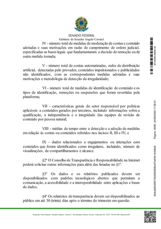 Gabinete do Senador Angelo Coronel
Praça dos Três Poderes | Senado Federal | Anexo 2 | Ala Senador Afonso Arinos | Gabinete 03 | CEP: 70165-900 | Brasília-DF
IV - número total de medidas de moderação de contas e conteúdo
adotadas e suas motivações em razão de cumprimento de ordem judicial,
especificadas as bases legais que fundamentaram a decisão de remoção ou de
outra medida tomada;
V - número total de contas automatizadas, redes de distribuição
artificial, detectadas pelo provedor, conteúdos impulsionados e publicidades
não identificados, com as correspondentes medidas adotadas e suas
motivações e metodologia de detecção da irregularidade;
VI - número total de medidas de identificação de conteúdo e os
tipos de identificação, remoções ou suspensões que foram revertidas pela
plataforma;
VII - características gerais do setor responsável por políticas
aplicáveis a conteúdos gerados por terceiros, incluindo informações sobre a
qualificação, a independência e a integridade das equipes de revisão de
conteúdo por pessoa natural;
VIII - médias de tempo entre a detecção e a adoção de medidas
em relação às contas ou conteúdos referidos nos incisos II, III e IV; e
IX – dados relacionados a engajamentos ou interações com
conteúdos que foram identificados como irregulares, incluindo, número de
visualizações, de compartilhamentos e alcance.
§2º O Conselho de Transparência e Responsabilidade na Internet
poderá solicitar outras informações para além das listadas no §1º.
§3º Os dados e os relatórios publicados devem ser
disponibilizados com padrões tecnológicos abertos que permitam a
comunicação, a acessibilidade e a interoperabilidade entre aplicações e bases
de dados.
§4º Os relatórios de transparência devem ser disponibilizados ao
público em até 30 (trinta) dias após o término do trimestre em questão.
SF/20569.69690-469ddcab84d9f2740af364858cef7ed4fe12cfe6a9Página:48/6024/06/202017:36:01
 