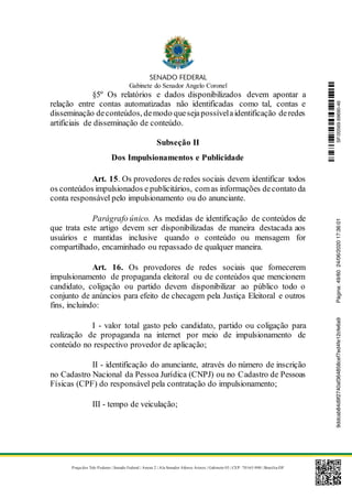 Gabinete do Senador Angelo Coronel
Praça dos Três Poderes | Senado Federal | Anexo 2 | Ala Senador Afonso Arinos | Gabinete 03 | CEP: 70165-900 | Brasília-DF
§5º Os relatórios e dados disponibilizados devem apontar a
relação entre contas automatizadas não identificadas como tal, contas e
disseminação deconteúdos, demodo quesejapossívelaidentificação deredes
artificiais de disseminação de conteúdo.
Subseção II
Dos Impulsionamentos e Publicidade
Art. 15. Os provedores de redes sociais devem identificar todos
os conteúdos impulsionados e publicitários, comas informações decontato da
conta responsável pelo impulsionamento ou do anunciante.
Parágrafo único. As medidas de identificação de conteúdos de
que trata este artigo devem ser disponibilizadas de maneira destacada aos
usuários e mantidas inclusive quando o conteúdo ou mensagem for
compartilhado, encaminhado ou repassado de qualquer maneira.
Art. 16. Os provedores de redes sociais que fornecerem
impulsionamento de propaganda eleitoral ou de conteúdos que mencionem
candidato, coligação ou partido devem disponibilizar ao público todo o
conjunto de anúncios para efeito de checagem pela Justiça Eleitoral e outros
fins, incluindo:
I - valor total gasto pelo candidato, partido ou coligação para
realização de propaganda na internet por meio de impulsionamento de
conteúdo no respectivo provedor de aplicação;
II - identificação do anunciante, através do número de inscrição
no Cadastro Nacional da Pessoa Jurídica (CNPJ) ou no Cadastro de Pessoas
Físicas (CPF) do responsável pela contratação do impulsionamento;
III - tempo de veiculação;
SF/20569.69690-469ddcab84d9f2740af364858cef7ed4fe12cfe6a9Página:49/6024/06/202017:36:01
 