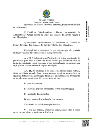 Gabinete do Senador Angelo Coronel
Praça dos Três Poderes | Senado Federal | Anexo 2 | Ala Senador Afonso Arinos | Gabinete 03 | CEP: 70165-900 | Brasília-DF
a) Ministro deEstado, Secretário deEstado, Secretário Municipal
ou equiparados;
b) Presidente, Vice-Presidente e Diretor das entidades da
Administração Pública indireta da União, dos Estados, do Distrito Federal e
dos Municípios; e
c) Presidente, Vice-Presidente e Conselheiro do Tribunal de
Contas da União, dos Estados, do Distrito Federal e dos Municípios.
Parágrafo único. As contas de que trata o caput não poderão
restringir o acesso de outras contas às suas publicações.
Art. 20. A Administração Pública deverá coibir a destinação de
publicidade para sites e contas em redes sociais que promovam atos de
incitação à violência contra pessoa ou grupo, especialmente em razão de sua
raça, gênero, orientação sexual, origem ou religião.
Art. 21. As entidades e os órgãos da Administração Pública,
direta ou indireta, deverão fazer constar nos seus portais de transparência os
seguintes dados sobrea contratação de serviços de publicidade e propaganda
ou impulsionamento de conteúdo por meio da internet:
I - valor do contrato;
II - dados da empresa contratada e forma de contratação;
III - conteúdo da campanha;
IV - mecanismo de distribuição dos recursos;
V - critérios de definição do público-alvo;
VI - lista das páginas, aplicativos, jogos, canais, sites e outros
meios em que tais recursos foram aplicados; e
SF/20569.69690-469ddcab84d9f2740af364858cef7ed4fe12cfe6a9Página:51/6024/06/202017:36:01
 