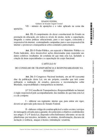 Gabinete do Senador Angelo Coronel
Praça dos Três Poderes | Senado Federal | Anexo 2 | Ala Senador Afonso Arinos | Gabinete 03 | CEP: 70165-900 | Brasília-DF
VII - número de aparições e o valor aplicado na soma das
aparições.
Art. 22. O cumprimento do dever constitucional do Estado na
prestação da educação, em todos os níveis de ensino, inclui a capacitação,
integrada a outras práticas educacionais, para o uso seguro, consciente e
responsável da internet, contemplando campanhas para o uso responsável da
internet e promover a transparência sobre conteúdos patrocinados.
Art. 23. O Poder Público, em especial o Ministério Público e o
Poder Judiciário, deve desenvolver ações direcionadas para responder aos
danos coletivos resultantes de condutas de que trata esta Lei, incluindo a
criação de áreas especializadas e a capacitação de corpo funcional.
CAPÍTULO IV
DO CONSELHO DE TRANSPARÊNCIA E RESPONSABILIDADE NA
INTERNET
Art. 24. O Congresso Nacional instituirá, em até 60 (sessenta)
dias da publicação desta Lei, em ato próprio, conselho que terá como
atribuição a realização de estudos, pareceres e recomendações sobre
liberdade, responsabilidade e transparência na internet.
§1º O Conselho de Transparência e Responsabilidade na Internet
é órgão responsável pelo acompanhamento das medidas de que trata esta Lei
e a ele compete:
I - elaborar seu regimento interno que, para entrar em vigor,
deverá ser aprovado pela mesa do Senado Federal;
II - elaborar código decondutaaplicável a redes sociais e serviços
de mensageria privada para a garantia dos princípios eobjetivos estabelecidos
nos artigos 3º e 4º desta Lei, dispondo sobrefenômenos relevantes no uso de
plataformas por terceiros, incluindo, no mínimo, desinformação, discurso de
incitação à violência, ataques à honra e intimidação vexatória;
SF/20569.69690-469ddcab84d9f2740af364858cef7ed4fe12cfe6a9Página:52/6024/06/202017:36:01
 