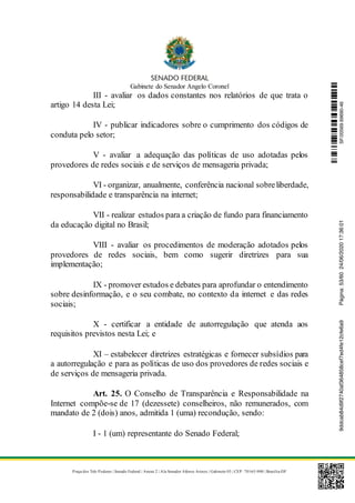 Gabinete do Senador Angelo Coronel
Praça dos Três Poderes | Senado Federal | Anexo 2 | Ala Senador Afonso Arinos | Gabinete 03 | CEP: 70165-900 | Brasília-DF
III - avaliar os dados constantes nos relatórios de que trata o
artigo 14 desta Lei;
IV - publicar indicadores sobre o cumprimento dos códigos de
conduta pelo setor;
V - avaliar a adequação das políticas de uso adotadas pelos
provedores de redes sociais e de serviços de mensageria privada;
VI - organizar, anualmente, conferência nacional sobreliberdade,
responsabilidade e transparência na internet;
VII - realizar estudos para a criação de fundo para financiamento
da educação digital no Brasil;
VIII - avaliar os procedimentos de moderação adotados pelos
provedores de redes sociais, bem como sugerir diretrizes para sua
implementação;
IX - promover estudos e debates para aprofundar o entendimento
sobre desinformação, e o seu combate, no contexto da internet e das redes
sociais;
X - certificar a entidade de autorregulação que atenda aos
requisitos previstos nesta Lei; e
XI – estabelecer diretrizes estratégicas e fornecer subsídios para
a autorregulação e para as políticas de uso dos provedores de redes sociais e
de serviços de mensageria privada.
Art. 25. O Conselho de Transparência e Responsabilidade na
Internet compõe-se de 17 (dezessete) conselheiros, não remunerados, com
mandato de 2 (dois) anos, admitida 1 (uma) recondução, sendo:
I - 1 (um) representante do Senado Federal;
SF/20569.69690-469ddcab84d9f2740af364858cef7ed4fe12cfe6a9Página:53/6024/06/202017:36:01
 